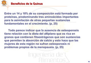 1212
Beneficios de la QuinuaBeneficios de la Quinua
Entre un 14 y 18% de su composición está formada por
proteínas, predominando tres aminoácidos importantes
para la asimilación de otras pequeñas sustancias
fundamentales en el crecimiento. (p, 25)
Todo parece indicar que la ausencia de osteoporosis
tiene relación con la dieta del altiplano que es rica en
granos que contienen fitoestrógenos que son sustancias
que permiten la absorción de calcio y esto hace que las
mujeres de esta región no sufran osteoporosis ni
problemas propios de la menopausia. (p, 25)
 