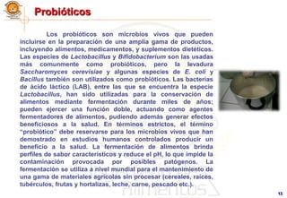 1313
ProbióticosProbióticos
Los probióticos son microbios vivos que pueden
incluirse en la preparación de una amplia gama de productos,
incluyendo alimentos, medicamentos, y suplementos dietéticos.
Las especies de Lactobacillus y Bifidobacterium son las usadas
más comunmente como probióticos, pero la levadura
Saccharomyces cerevisiae y algunas especies de E. coli y
Bacillus también son utilizados como probióticos. Las bacterias
de ácido láctico (LAB), entre las que se encuentra la especie
Lactobacillus, han sido utilizadas para la conservación de
alimentos mediante fermentación durante miles de años;
pueden ejercer una función doble, actuando como agentes
fermentadores de alimentos, pudiendo además generar efectos
beneficiosos a la salud. En términos estrictos, el término
“probiótico” debe reservarse para los microbios vivos que han
demostrado en estudios humanos controlados producir un
beneficio a la salud. La fermentación de alimentos brinda
perfiles de sabor característicos y reduce el pH, lo que impide la
contaminación provocada por posibles patógenos. La
fermentación se utiliza a nivel mundial para el mantenimiento de
una gama de materiales agrícolas sin procesar (cereales, raíces,
tubérculos, frutas y hortalizas, leche, carne, pescado etc.).
 
