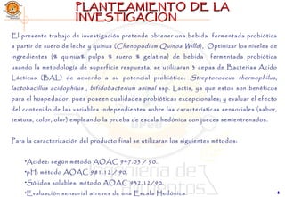 44
PLANTEAMIENTO DE LAPLANTEAMIENTO DE LA
INVESTIGACIONINVESTIGACION
El presente trabajo de investigación pretende obtener una bebida fermentada probiótica
a partir de suero de leche y quinua (Chenopodium Quinoa Willd), Optimizar los niveles de
ingredientes (% quinua% pulpa % suero % gelatina) de bebida fermentada probiótica
usando la metodología de superficie respuesta, se utilizaran 3 cepas de Bacterias Acido
Lácticas (BAL) de acuerdo a su potencial probiótico: Streptococcus thermophilus,
lactobacillus acidophilus , bifidobacterium animal ssp. Lactis, ya que estos son benéficos
para el hospedador, pues poseen cualidades probióticas excepcionales; y evaluar el efecto
del contenido de las variables independientes sobre las características sensoriales (sabor,
textura, color, olor) empleando la prueba de escala hedónica con jueces semientrenados.
 
Para la caracterización del producto final se utilizaran los siguientes métodos:
 
•Acidez: según método AOAC 947.05 / 90.
•pH: método AOAC 981.12 / 90.
•Sólidos solubles: método AOAC 932.12/90.
•Evaluación sensorial atreves de una Escala Hedónica.
 
