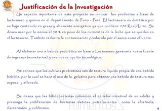 Justificación de la InvestigaciónJustificación de la Investigación
Un aspecto importante de este proyecto es innovar los productos a base de
lactosuero y quinua en el departamento de Puno - Perú. El lactosuero es dietético por
su bajo contenido en grasa y altamente energético ya que contiene 270 Kcal/Litro. Se
desea usar por lo menos el 50 % en peso de los nutrientes de la leche que se quedan en
el lactosuero. También reducirá la contaminación producida por el suero como efluente.
Al elaborar una a bebida probiótica en base a Lactosuero generaría nueva fuente
de ingresos (monetarios) y una buena opción tecnológica.
Se conoce que los cultivos probióticos son de textura líquida propia de una bebida
bebible, por lo cual se hace el uso de la gelatina para obtener una bebida de textura mas
espesa y aflanada.
Se desea que las bifidobacterias colonicen el epitelio intestinal de un adulto y
prevenga la proliferación de bacterias dañinas putrefacientes como la clostridia,
bacteroides y coliformes. 66
 