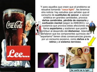 Lee... Y para aquellos que creen que el problema se resuelve tomando  “coca light” ,  les tenemos otra noticia: hay estudios que señalan que el consumo de  sustitutos de azúcar , o azúcar sintética en grandes cantidades, provoca  daños cerebrales ,  pérdida de memoria  y  confusión mental  (según la AMEDEC). La sustancia que provoca estas afecciones se llama  aspartamo  y sostienen que podría contribuir al desarrollo del  Alzheimer . Además, señalaron que los componentes químicos del "aspartamo" tienen otras consecuencias graves por un consumo excesivo, como  daños a la retina  y al  sistema nervioso . Se confió de la light 