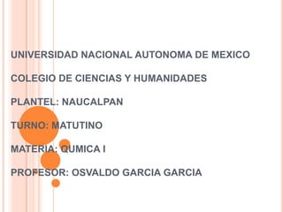 UNIVERSIDAD NACIONAL AUTONOMA DE MEXICO

COLEGIO DE CIENCIAS Y HUMANIDADES

PLANTEL: NAUCALPAN

TURNO: MATUTINO

MATERIA: QUMICA I

PROFESOR: OSVALDO GARCIA GARCIA
 