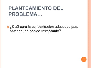 PLANTEAMIENTO DEL
PROBLEMA…

 ¿Cuálserá la concentración adecuada para
 obtener una bebida refrescante?
 
