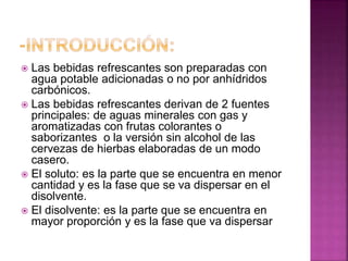 Las bebidas refrescantes son preparadas con
agua potable adicionadas o no por anhídridos
carbónicos.
 Las bebidas refrescantes derivan de 2 fuentes
principales: de aguas minerales con gas y
aromatizadas con frutas colorantes o
saborizantes o la versión sin alcohol de las
cervezas de hierbas elaboradas de un modo
casero.
 El soluto: es la parte que se encuentra en menor
cantidad y es la fase que se va dispersar en el
disolvente.
 El disolvente: es la parte que se encuentra en
mayor proporción y es la fase que va dispersar


 