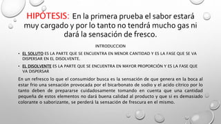 HIPÓTESIS: En la primera prueba el sabor estará 
muy cargado y por lo tanto no tendrá mucho gas ni 
dará la sensación de fresco. 
INTRODUCCION 
• EL SOLUTO ES LA PARTE QUE SE ENCUENTRA EN MENOR CANTIDAD Y ES LA FASE QUE SE VA 
DISPERSAR EN EL DISOLVENTE. 
• EL DISOLVENTE ES LA PARTE QUE SE ENCUENTRA EN MAYOR PROPORCIÓN Y ES LA FASE QUE 
VA DISPERSAR 
En un refresco lo que el consumidor busca es la sensación de que genera en la boca al 
estar frio una sensación provocada por el bicarbonato de sodio y el acido cítrico por lo 
tanto deben de prepararse cuidadosamente tomando en cuenta que una cantidad 
pequeña de estos elementos no dará buena calidad al producto y que si es demasiado 
colorante o saborizante, se perderá la sensación de frescura en el mismo. 
 