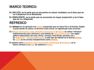 MARCO TEORICO:
EL SOLUTO: es la parte que se encuentra en menor cantidad y es la fase que se
va a dispersar en el disolvente.
EL DISOLVENTE: es la parte que se encuentra en mayor proporción y es la fase
que se va a dispersar.
REFRESCO
Un refresco es en general una bebida preparada que se toma fría o al tiempo. Según
el país donde se utilice, el término suele tomar un significado más concreto:
En México, Venezuela, Cuba, República Dominicana y España se utiliza "refresco"
habitualmente para referirse a una bebida de agua carbonatada con algún
aditivo saborizante (de cola, limón, naranja, lima-limón, pomelo, etc.).
En Argentina1 , Paraguay y Uruguay a este tipo de bebida se le llamagaseosa.
En Chile se les conoce simplemente como bebida.
En países como Argentina, Perú, Guatemala, El Salvador y Honduras, se le
llama refresco a un jugo de sabores a frutas.
 