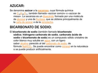 AZUCAR:
Se denomina azúcar a la sacarosa, cuya fórmula química
es C12H22O11, también llamada «azúcar común» o «azúcar de
mesa». La sacarosa es un disacárido formado por una molécula
de glucosa y una de fructosa, que se obtiene principalmente de
la caña de azúcar o de la remolacha.
BICARBONATO DE SODIO:
El bicarbonato de sodio (también llamado bicarbonato
sódico, hidrogeno carbonato de sodio, carbonato ácido de
sodio o bicarbonato de soda) es un compuesto sólido cristalino de
color blanco muy soluble en agua, con un ligero
sabor alcalino parecido al del carbonato de sodio, de
fórmula NaHCO3. Se puede encontrar como mineral en la naturaleza
o se puede producir artificialmente.
 