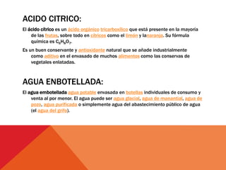 ACIDO CITRICO:
El ácido cítrico es un ácido orgánico tricarboxílico que está presente en la mayoría
de las frutas, sobre todo en cítricos como el limón y lanaranja. Su fórmula
química es C6H8O7.
Es un buen conservante y antioxidante natural que se añade industrialmente
como aditivo en el envasado de muchos alimentos como las conservas de
vegetales enlatadas.
AGUA ENBOTELLADA:
El agua embotellada agua potable envasada en botellas individuales de consumo y
venta al por menor. El agua puede ser agua glacial, agua de manantial, agua de
pozo, agua purificada o simplemente agua del abastecimiento público de agua
(el agua del grifo).
 