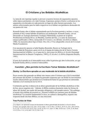 El Cristiano y las Bebidas Alcohólicas

La meta de este reportaje regular es proveer a nuestros lectores de argumentos opuestos
sobre tópicos pertinentes a la vida Cristiana. Esperamos animar al lector a enfocarse en los
argumentos involucrados en cada posición en lugar de sobre factores personales. Los
autores seleccionados para los lados respectivos en el debate son partidarios destacados de
sus puntos de vista.

Kenneth Gentry abre el debate argumentando que la Escritura permite e incluso, a veces,
estimula al fiel a tomar bebidas alcohólicas con moderación. Kenneth Gentry, con un
Doctorado en Teología (Seminario Teológico Whitefield), es pastor de la Iglesia
Presbiteriana de Reedy River, en Mauldin, Carolina del Sur, y es autor de numerosos
ensayos publicados y libros, incluyendo El Cristiano y las Bebidas Alcohólicas (Baker,
1986). Se encuentra ahora bajo el título: Dios Dio el Vino (disponible a través de Covenant
Media Foundation).

Con una posición opuesta se halla Stephen Reynolds, Doctor en Teología (de la
Universidad de Princeton), quien sirvió en el equipo de traducción de la Nueva Versión
Internacional de la Biblia, y es el autor de La Aproximación Bíblica al Alcohol (Sociedad
Internacional de los Buenos Templarios, 1989) y El Alcohol y la Biblia (Imprenta Desafío,
1983).

El peso de la prueba en el intercambio recae sobre la persona que abre la discusión, así que
Kenneth Gentry abrirá y cerrará el intercambio.

   Cuestión: ¿Nos permite la Escritura Tomar Bebidas Alcohólicas?

Gentry: La Escritura aprueba un uso moderado de la bebida alcohólica.

Pocos asuntos han generado un debate más intenso entre Cristianos que el de la moralidad
del consumo del alcohol. La disputa ha generado respuestas que van desde los movimientos
locales educacionales que promueven la moderación hasta los que promueven enmiendas
federales a la Constitución de los EUA.

Ciertamente que hay evidencia de un abuso generalizado de las bebidas alcohólicas el día
de hoy; pocos negarían esto.1 Además, la Biblia condena claramente todas las formas de
abuso del alcohol, por medio del precepto obligatorio y del ejemplo notorio.2 Sin embargo,
el asunto ético delante de nosotros es: ¿Permite la Biblia un consumo justo de bebidas
alcohólicas? La cuestión fundamental es ética, no cultural o demográfica; requiere una
respuesta desde una base Bíblica, no una emocional.

Tres Puntos de Vista

1 Le dejaré a mi oponente la tarea de documentar el abuso generalizado del alcohol, si él así lo desea.
2 Véase, por ejemplo: Gén. 9:21; Gén. 19:32; I Sam. 1:14-15; Prov. 23:20-21, 29-35; Is. 28:1; 29:9; 49:26;
51:21; Jer. 13:13-14; 23:9; 25:27; Eze. 23:28, 33; Os. 4:11; Joel 1:5; Mat. 24:29; Luc. 12:45; 21:34; Rom.
13:13; I Cor. 5:11; 6:10; Gál. 5:19, 21; Efe. 5:18.
 