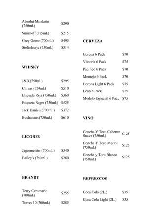 Absolut Mandarin
                         $290
(750ml.)
Smirnoff (915ml.)        $215
Grey Goose (700ml.)      $495   CERVEZA
Stolichnaya (750ml.)     $314
                                Corona 6 Pack           $70
                                Victoria 6 Pack         $75
WHISKY                          Pacifico 6 Pack         $70
                                Montejo 6 Pack          $70
J&B (750ml.)             $295
                                Corona Light 6 Pack     $75
Chivas (750ml.)          $510
                                Leon 6 Pack             $75
Etiqueta Roja (750ml.)   $360
                                Modelo Especial 6 Pack $75
Etiqueta Negra (750ml.) $525
Jack Daniels (700ml.)    $372
Buchanans (750ml.)       $610   VINO


                                Concha Y Toro Cabernet
                                                       $125
LICORES                         Suave (750ml.)
                                Concha Y Toro Merlot
                                                        $125
                                (750ml.)
Jagermeister (700ml.)    $340
                                Concha y Toro Blanco
Bailey's (750ml.)        $280                           $125
                                (750ml.)



BRANDY                          REFRESCOS


Terry Centenario                Coca Cola (2L.)         $35
                         $255
(700ml.)
                                Coca Cola Light (2L.)   $35
Torres 10 (700ml.)       $285
 
