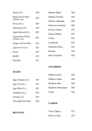 Sprite (2L.)          $30   Sabritas Mega         $60
Sprite Zero 6 Pack          Sabritas Familiar     $45
                      $65
(355ml. c/u)
                            Sabritas Adobadas     $50
Fresca (2L.)          $30
                            Sabritones Familiar   $40
Manzanita (2L.)       $30
                            Doritos Nachos        $35
Agua Mineral (2L.)    $35
                            Doritos Diablo        $35
Agua Quina 6 Pack
                      $65   Chetos                $35
(355ml. c/u)
Ginger Ale Six Pack   $65   Cacahuates            $25

Agua Ciel (1.5L)      $25   Palomitas Micro.      $25

B:oost                $29   Burritos              $30

BURN                  $32   Salsa Valentina       $30

Red Bull              $35

                            CIGARROS

JUGOS
                            Malboro Rojos         $48

Jugo Naranja (1L.)    $35   Malboro Lights        $48

Jugo Uva (1L.)        $35   Marlboro Blue         $48

Jugo Piña (1L.)       $35   Marlboro Mentolados   $48

Arandano (1L.)        $45   Camel                 $48

Clamato 1Lt           $55
VITAMIN WATER         $20
                            VARIOS


                            Vasos (20pzs.)        $35
BOTANAS
                            Hielos (5 Kg.)        $32
 