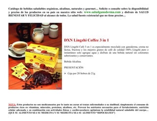 Catálogo de bebidas saludables orgánicas, alcalinas, naturales y gourmet… Solicite o consulte sobre la disponibilidad
y precios de los productos en su país en nuestro sitio web: www.saludganoderma.com y disfrute de SALUD
BIENESTAR Y FELICIDAD al alcance de todos. La salud fuente existencial que no tiene precios…




                                                      DXN Lingzhi Coffee 3 in 1
                                                      DXN Lingzhi Café 3 en 1 es especialmente mezclado con ganoderma, crema no
                                                      láctea, fructosa y los mejores granos de café de calidad 100% Lingzhi puro e
                                                      instantáneo solo agregue agua y disfrute de una bebida natural sin colorantes
                                                      saborizantes y conservantes.

                                                      Bebida Alcalina.

                                                      PRESENTACIÓN

                                                       Caja por 20 Sobres de 21g.




NOTA: Estos productos no son medicamentos por lo tanto no curan ni tratan enfermedades o su similitud; simplemente el consumo de
productos ricos en vitaminas, minerales, proteínas, alcalinos, etc. Proveen los nutrientes necesarios para el fortalecimiento, nutrición
celular adecuada y en combinación con actividades físicas y cardiovasculares optimizan la estabilidad natural saludable del cuerpo…
(QUE SU ALIMENTO SEA SU MEDICINA Y SU MEDICINA SEA SU ALIMENTO “HIPÓCRATES”)
 