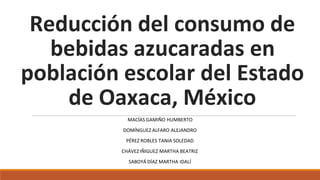 Reducción del consumo de
bebidas azucaradas en
población escolar del Estado
de Oaxaca, México
MACÍAS GAMIÑO HUMBERTO
DOMÍNGUEZ ALFARO ALEJANDRO
PÉREZ ROBLES TANIA SOLEDAD
CHÁVEZ IÑIGUEZ MARTHA BEATRIZ
SABOYÁ DÍAZ MARTHA IDALÍ
 
