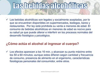  Las bebidas alcohólicas son legales y socialmente aceptadas, por lo
  que se encuentran disponibles en supermercados, bodegas, bares y
  restaurantes. Por ley está prohibida su venta a menores de edad. El
  consumo de bebidas alcohólicas en menores de edad es nocivo para
  su salud ya que puede alterar e interferir en los procesos normales del
  desarrollo fisiológico y psicológico.


¿Cómo actúa el alcohol al ingresar al cuerpo?

 Los efectos aparecen a los 10 min. y alcanzan su punto máximo entre
  los 50 a 60 minutos; aunque estos difieren según cantidad y frecuencia
  de consumo, presencia de alimento en el organismo, características
  fisiológicas personales del consumidor, entre otros.


                             www.viveresponsable.com
 