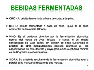  CHICHA: bebida fermentada a base de corteza de piña.

 BICHE: bebida fermentada a base de caña, típica de la zona
  occidental de Colombia (Choco).

 VINO: Es el producto obtenido por la fermentación alcohólica
  normal del mosto de uvas frescas         y sanas, o del mosto
  concentrado de uvas sanas, sin adición de otras sustancias ni
  práctica de otras manipulaciones técnicas diferentes a         las
  especificadas en este decreto y cuya graduación alcohólica mínima
  es de 6º grados alcoholimétricos.

 SIDRA: Es la bebida resultante de la fermentación alcohólica total o
  parcial de la manzana fresca o de sus mostos.
                                                                     4
 