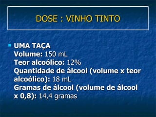 DOSE : VINHO TINTO UMA TAÇA Volume:  150 mL Teor alcoólico:  12% Quantidade de álcool (volume x teor alcoólico):  18 mL Gramas de álcool (volume de álcool x 0,8):  14,4 gramas  
