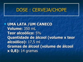 DOSE : CERVEJA/CHOPE UMA LATA /UM CANECO  Volume:  350 mL Teor alcoólico:  5% Quantidade de álcool (volume x teor alcoólico):  17,5 ml Gramas de álcool (volume de álcool x 0,8):  14 gramas 