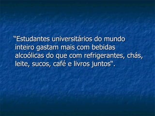 “ Estudantes universitários do mundo inteiro gastam mais com bebidas alcoólicas do que com refrigerantes, chás, leite, sucos, café e livros juntos“. 