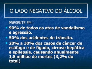 O LADO NEGATIVO DO ÁLCOOL PRESENTE EM : 90% de todos os atos de vandalismo e agressão.  50% dos acidentes de trânsito.  20% a 30% dos casos de câncer de esôfago e de fígado, cirrose hepática e epilepsia, causando anualmente 1,8 milhão de mortes (3,2% do total) 