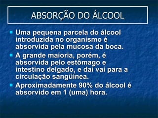 ABSORÇÃO DO ÁLCOOL Uma pequena parcela do álcool introduzida no organismo é absorvida pela mucosa da boca.  A grande maioria, porém, é absorvida pelo estômago e intestino delgado, e daí vai para a circulação sangüínea.  Aproximadamente 90% do álcool é absorvido em 1 (uma) hora. 
