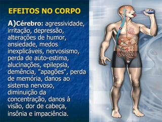 A) Cérebro:  agressividade, irritação, depressão, alterações de humor, ansiedade, medos inexplicáveis, nervosismo, perda de auto-estima, alucinações, epilepsia, demência, "apagões", perda de memória, danos ao sistema nervoso, diminuição da concentração, danos à visão, dor de cabeça, insônia e impaciência.   EFEITOS NO CORPO 