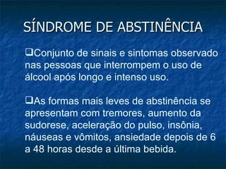 SÍNDROME DE ABSTINÊNCIA Conjunto de sinais e sintomas observado nas pessoas que interrompem o uso de álcool após longo e intenso uso.  As formas mais leves de abstinência se apresentam com tremores, aumento da sudorese, aceleração do pulso, insônia, náuseas e vômitos, ansiedade depois de 6 a 48 horas desde a última bebida.  