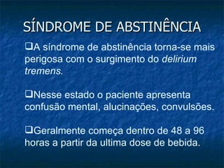 SÍNDROME DE ABSTINÊNCIA A síndrome de abstinência torna-se mais perigosa com o surgimento do  delirium tremens.  Nesse estado o paciente apresenta confusão mental, alucinações, convulsões.  Geralmente começa dentro de 48 a 96 horas a partir da ultima dose de bebida.  