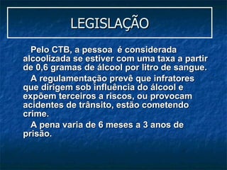 LEGISLAÇÃO Pelo CTB, a pessoa  é considerada alcoolizada se estiver com uma taxa a partir de 0,6 gramas de álcool por litro de sangue.  A regulamentação prevê que infratores que dirigem sob influência do álcool e expõem terceiros a riscos, ou provocam acidentes de trânsito, estão cometendo crime.  A pena varia de 6 meses a 3 anos de prisão. 