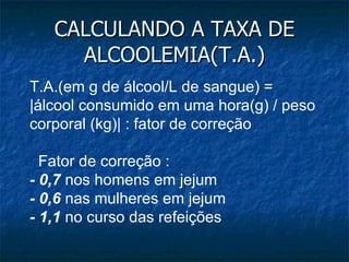 CALCULANDO A TAXA DE ALCOOLEMIA(T.A.) T.A.(em g de álcool/L de sangue) =  |álcool consumido em uma hora(g) / peso corporal (kg)| : fator de correção    Fator de correção : - 0,7  nos homens em jejum - 0,6  nas mulheres em jejum - 1,1  no curso das refeições 