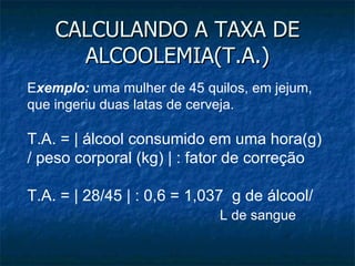 CALCULANDO A TAXA DE ALCOOLEMIA(T.A.) E xemplo:  uma mulher de 45 quilos, em jejum, que ingeriu duas latas de cerveja. T.A. = | álcool consumido em uma hora(g) / peso corporal (kg) | : fator de correção T.A. = | 28/45 | : 0,6 = 1,037  g de álcool/  L de sangue 