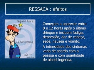 RESSACA : efeitos Começam a aparecer entre 8 e 12 horas após o último drinque e incluem fadiga, depressão, dor de cabeça, sede, náusea e vômito.  A intensidade dos sintomas varia de acordo com a pessoa e com quantidade de álcool ingerida. 