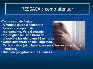 RESSACA : como atenuar Tome suco de frutas.  A frutose ajuda a eliminar o  álcool do corpo mais  rapidamente. Vale Gatorade. • Ingira glicose. Uma barra de  chocolate faz efeito em 15 minutos • Coma alimentos de fácil digestão.  Carboidratos (pão, batata, massas) fornecem energia  imediata. •  Suco de gengibre reduz a náusea 