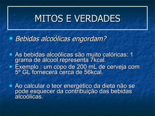 MITOS E VERDADES Bebidas alcoólicas engordam? As bebidas alcoólicas são muito calóricas: 1 grama de álcool representa 7kcal.  Exemplo : um copo de 200 mL de cerveja com 5º GL fornecerá cerca de 56kcal.  Ao calcular o teor energético da dieta não se pode esquecer da contribuição das bebidas alcoólicas. 