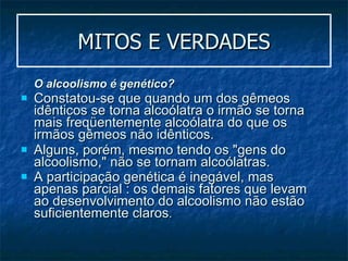 MITOS E VERDADES O alcoolismo é genético?   Constatou-se que quando um dos gêmeos idênticos se torna alcoólatra o irmão se torna mais freqüentemente alcoólatra do que os irmãos gêmeos não idênticos.  Alguns, porém, mesmo tendo os "gens do alcoolismo," não se tornam alcoólatras.  A participação genética é inegável, mas apenas parcial : os demais fatores que levam ao desenvolvimento do alcoolismo não estão suficientemente claros . 