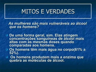 MITOS E VERDADES As mulheres são mais vulneráveis ao álcool que os homens?  De uma forma geral, sim. Elas atingem concentrações sanguíneas de álcool mais altas com as mesmas doses quando comparadas aos homens.  Os homens têm mais água no corpo(61% a 52%). Os homens produzem mais a enzima que quebra as moléculas de álcool. 