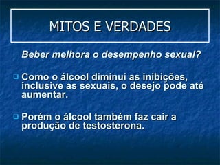 MITOS E VERDADES Beber melhora o desempenho sexual?   Como o álcool diminui as inibições, inclusive as sexuais, o desejo pode até aumentar. Porém o álcool também faz cair a produção de testosterona. 