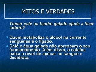 MITOS E VERDADES Tomar café ou banho gelado ajuda a ficar sóbrio?  Quem metaboliza o álcool na corrente sangüínea é o fígado. Café e água gelada não apressam o seu funcionamento. Além disso, a cafeína baixa o nível de açúcar no sangue e desidrata. 