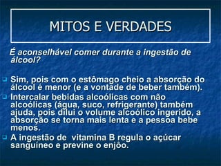 MITOS E VERDADES É  aconselhável comer durante a ingestão de álcool ?   Sim, pois com o estômago cheio a absorção do álcool é menor (e a vontade de beber também).  Intercalar bebidas alcoólicas com não alcoólicas (água, suco, refrigerante) também ajuda, pois dilui o volume alcoólico ingerido, a absorção se torna mais lenta e a pessoa bebe menos. A ingestão de  vitamina B regula o açúcar sanguíneo e previne o enjôo. 