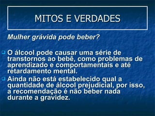 MITOS E VERDADES Mulher grávida pode beber? O álcool pode causar uma série de transtornos ao bebê, como problemas de aprendizado e comportamentais e até retardamento mental.  Ainda não está estabelecido qual a quantidade de álcool prejudicial, por isso, a recomendação é não beber nada durante a gravidez.  