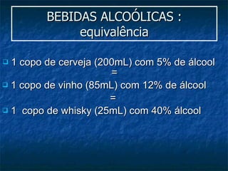BEBIDAS ALCOÓLICAS : equivalência 1 copo de cerveja (200mL) com 5% de álcool  =  1 copo de vinho (85mL) com 12% de álcool  =  1  copo de whisky (25mL) com 40% álcool 