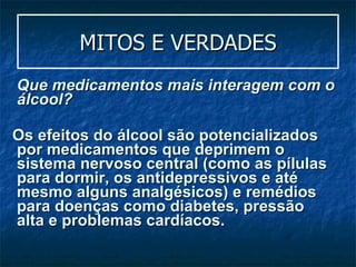 MITOS E VERDADES Que medicamentos mais interagem com o álcool? Os efeitos do álcool são potencializados por medicamentos que deprimem o sistema nervoso central (como as pílulas para dormir, os antidepressivos e até mesmo alguns analgésicos) e remédios para doenças como diabetes, pressão alta e problemas cardíacos.  