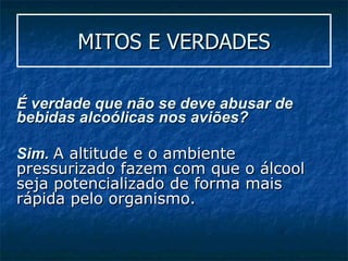 MITOS E VERDADES É verdade que não se deve abusar de bebidas alcoólicas nos aviões? Sim.  A altitude e o ambiente pressurizado fazem com que o álcool seja potencializado de forma mais rápida pelo organismo. 