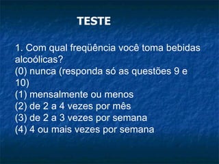 TESTE 1. Com qual freqüência você toma bebidas alcoólicas? (0) nunca (responda só as questões 9 e 10) (1) mensalmente ou menos (2) de 2 a 4 vezes por mês (3) de 2 a 3 vezes por semana (4) 4 ou mais vezes por semana 
