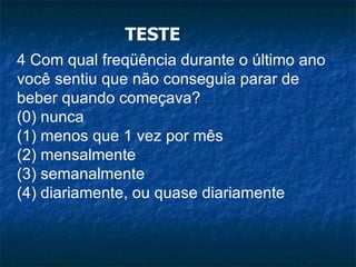 TESTE 4 Com qual freqüência durante o último ano você sentiu que não conseguia parar de beber quando começava? (0) nunca (1) menos que 1 vez por mês (2) mensalmente (3) semanalmente (4) diariamente, ou quase diariamente 