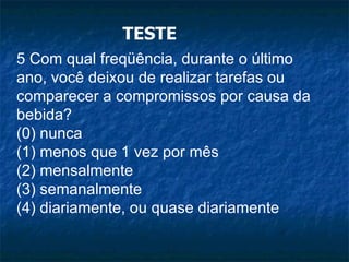 TESTE 5 Com qual freqüência, durante o último ano, você deixou de realizar tarefas ou comparecer a compromissos por causa da bebida? (0) nunca (1) menos que 1 vez por mês (2) mensalmente (3) semanalmente (4) diariamente, ou quase diariamente 