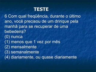 TESTE 6 Com qual freqüência, durante o último ano, você precisou de um drinque pela manhã para se recuperar de uma bebedeira? (0) nunca (1) menos que 1 vez por mês (2) mensalmente (3) semanalmente (4) diariamente, ou quase diariamente 