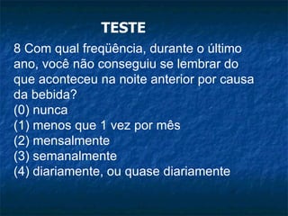 TESTE 8 Com qual freqüência, durante o último ano, você não conseguiu se lembrar do que aconteceu na noite anterior por causa da bebida? (0) nunca (1) menos que 1 vez por mês (2) mensalmente (3) semanalmente (4) diariamente, ou quase diariamente 