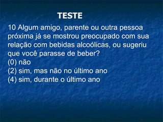 TESTE 10 Algum amigo, parente ou outra pessoa próxima já se mostrou preocupado com sua relação com bebidas alcoólicas, ou sugeriu que você parasse de beber? (0) não (2) sim, mas não no último ano (4) sim, durante o último ano 