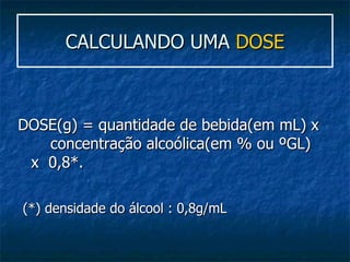CALCULANDO UMA  DOSE DOSE(g) = quantidade de bebida(em mL) x  concentração alcoólica(em % ou ºGL)  x  0,8*. (*) densidade do álcool : 0,8g/mL   