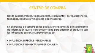 CENTRO DE COMPRA
Desde supermercados, tiendas locales, restaurantes, bares, gasolineras,
farmacias, hospitales y máquinas dispensadoras.
En el proceso de compra de las bebidas energizantes la principal fuente
de información que el consumidor tiene para adquirir el producto son
las influencias personales provenientes de:
• INFLUENCIA DIRECTAS (PERSONALES)
• INFLUENCIAS INDIRECTAS (IMPERSONALES)
 